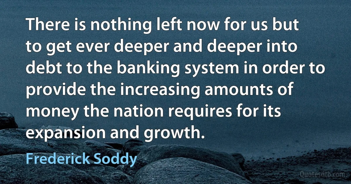 There is nothing left now for us but to get ever deeper and deeper into debt to the banking system in order to provide the increasing amounts of money the nation requires for its expansion and growth. (Frederick Soddy)