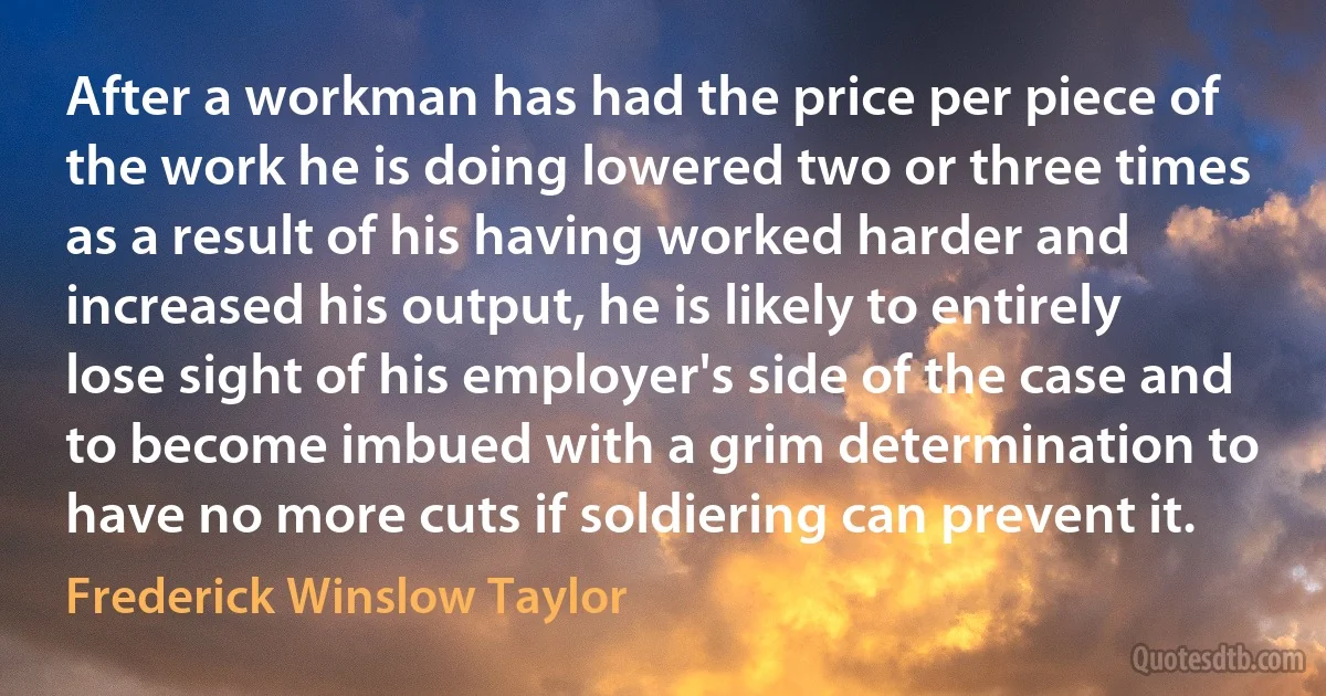 After a workman has had the price per piece of the work he is doing lowered two or three times as a result of his having worked harder and increased his output, he is likely to entirely lose sight of his employer's side of the case and to become imbued with a grim determination to have no more cuts if soldiering can prevent it. (Frederick Winslow Taylor)