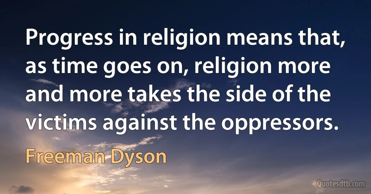 Progress in religion means that, as time goes on, religion more and more takes the side of the victims against the oppressors. (Freeman Dyson)