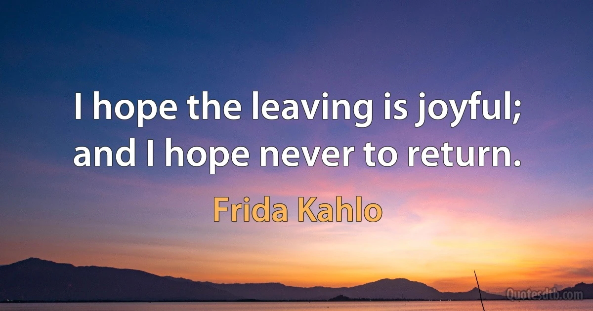 I hope the leaving is joyful; and I hope never to return. (Frida Kahlo)