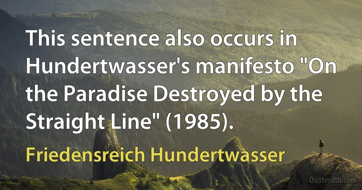 This sentence also occurs in Hundertwasser's manifesto "On the Paradise Destroyed by the Straight Line" (1985). (Friedensreich Hundertwasser)