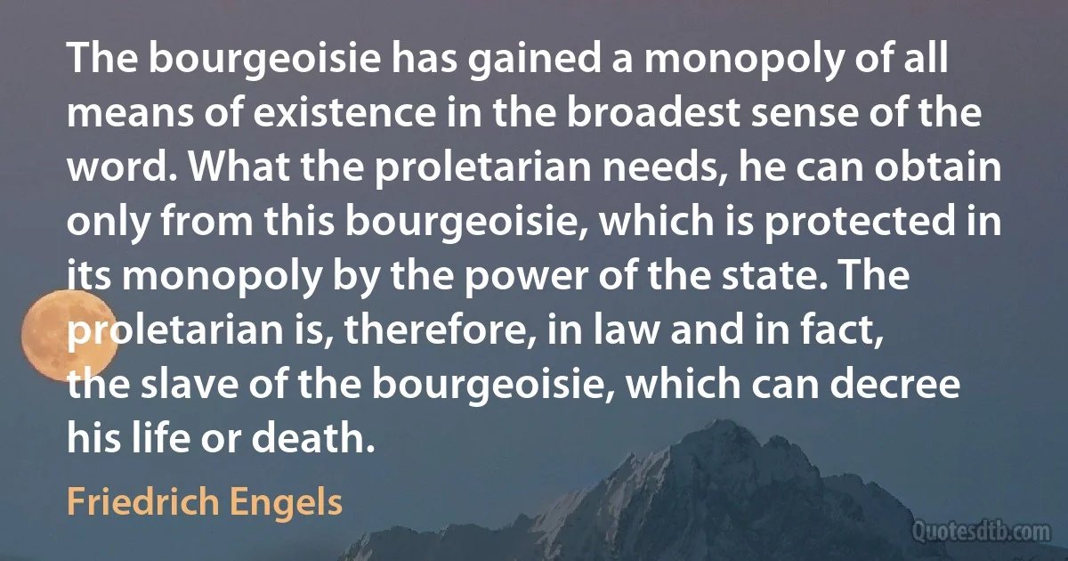 The bourgeoisie has gained a monopoly of all means of existence in the broadest sense of the word. What the proletarian needs, he can obtain only from this bourgeoisie, which is protected in its monopoly by the power of the state. The proletarian is, therefore, in law and in fact, the slave of the bourgeoisie, which can decree his life or death. (Friedrich Engels)