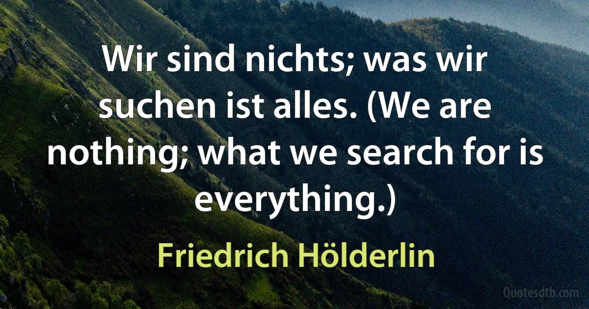 Wir sind nichts; was wir suchen ist alles. (We are nothing; what we search for is everything.) (Friedrich Hölderlin)