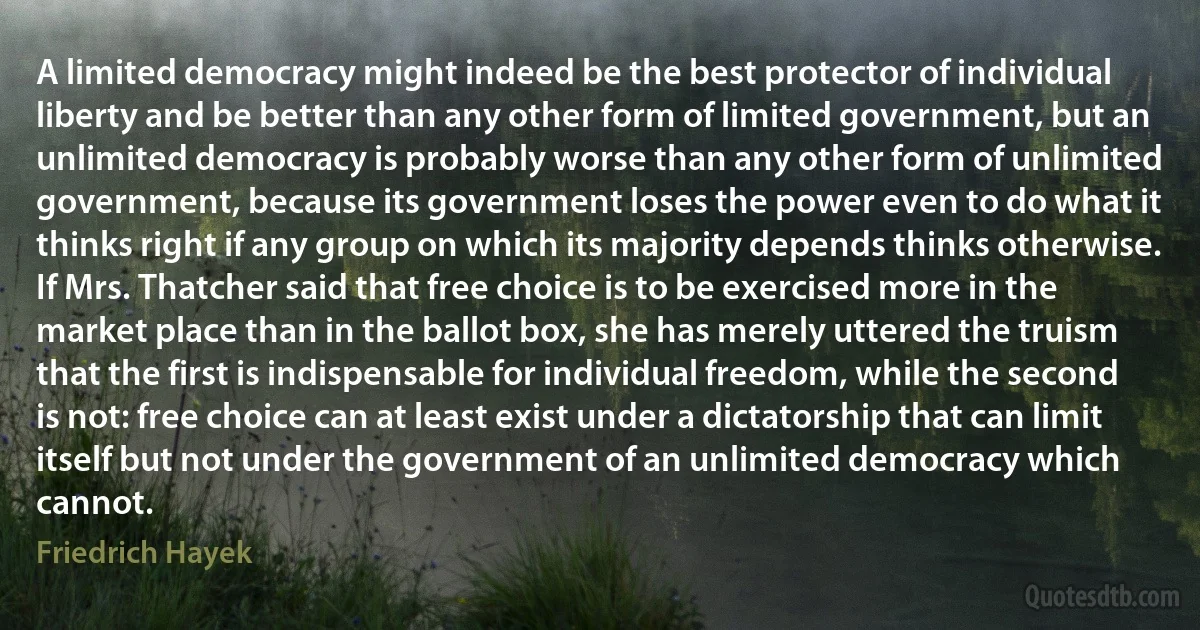 A limited democracy might indeed be the best protector of individual liberty and be better than any other form of limited government, but an unlimited democracy is probably worse than any other form of unlimited government, because its government loses the power even to do what it thinks right if any group on which its majority depends thinks otherwise. If Mrs. Thatcher said that free choice is to be exercised more in the market place than in the ballot box, she has merely uttered the truism that the first is indispensable for individual freedom, while the second is not: free choice can at least exist under a dictatorship that can limit itself but not under the government of an unlimited democracy which cannot. (Friedrich Hayek)