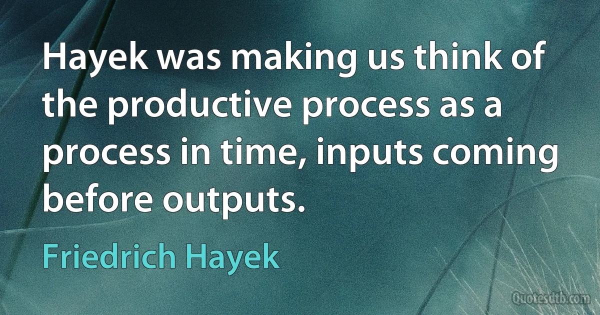 Hayek was making us think of the productive process as a process in time, inputs coming before outputs. (Friedrich Hayek)