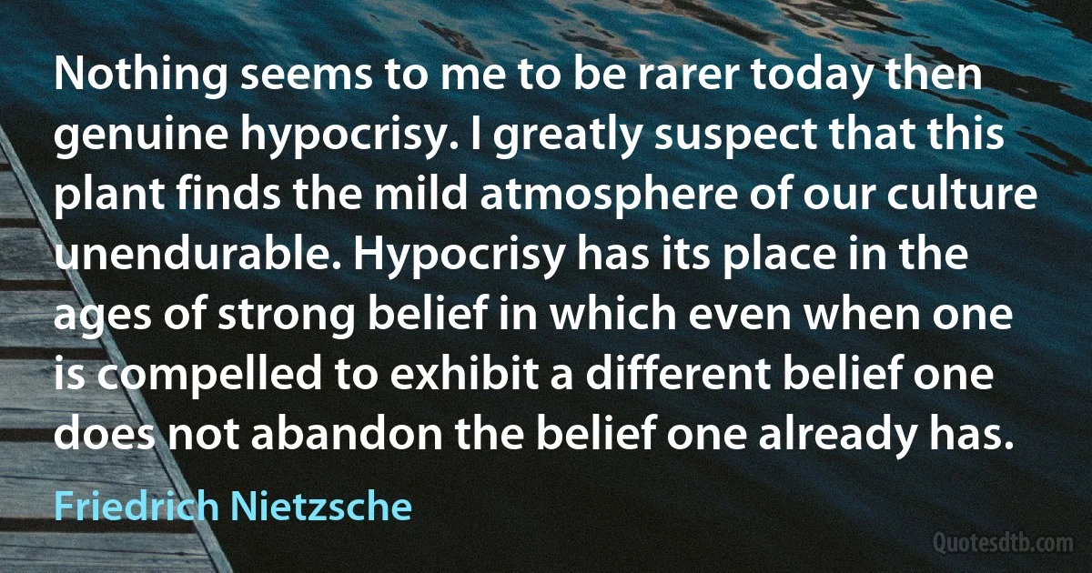 Nothing seems to me to be rarer today then genuine hypocrisy. I greatly suspect that this plant finds the mild atmosphere of our culture unendurable. Hypocrisy has its place in the ages of strong belief in which even when one is compelled to exhibit a different belief one does not abandon the belief one already has. (Friedrich Nietzsche)