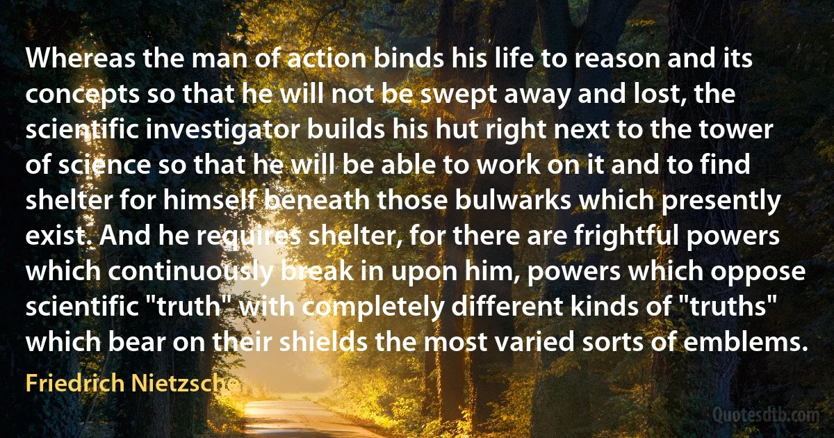 Whereas the man of action binds his life to reason and its concepts so that he will not be swept away and lost, the scientific investigator builds his hut right next to the tower of science so that he will be able to work on it and to find shelter for himself beneath those bulwarks which presently exist. And he requires shelter, for there are frightful powers which continuously break in upon him, powers which oppose scientific "truth" with completely different kinds of "truths" which bear on their shields the most varied sorts of emblems. (Friedrich Nietzsche)