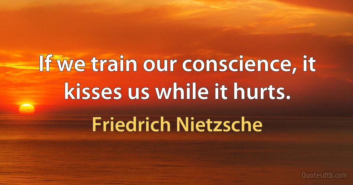 If we train our conscience, it kisses us while it hurts. (Friedrich Nietzsche)