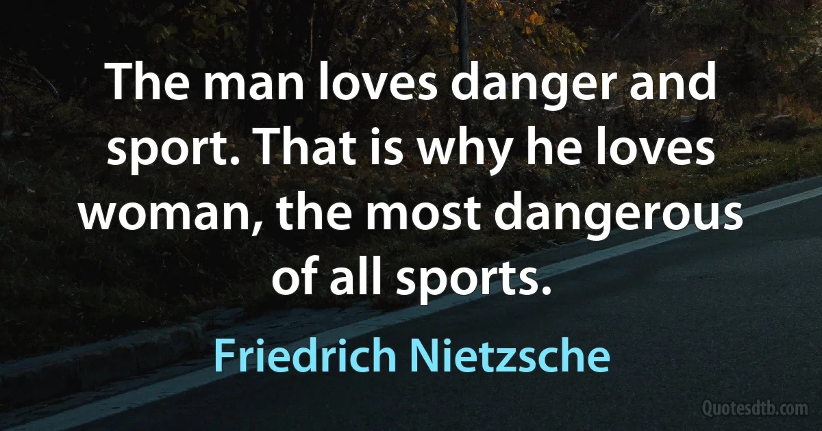 The man loves danger and sport. That is why he loves woman, the most dangerous of all sports. (Friedrich Nietzsche)