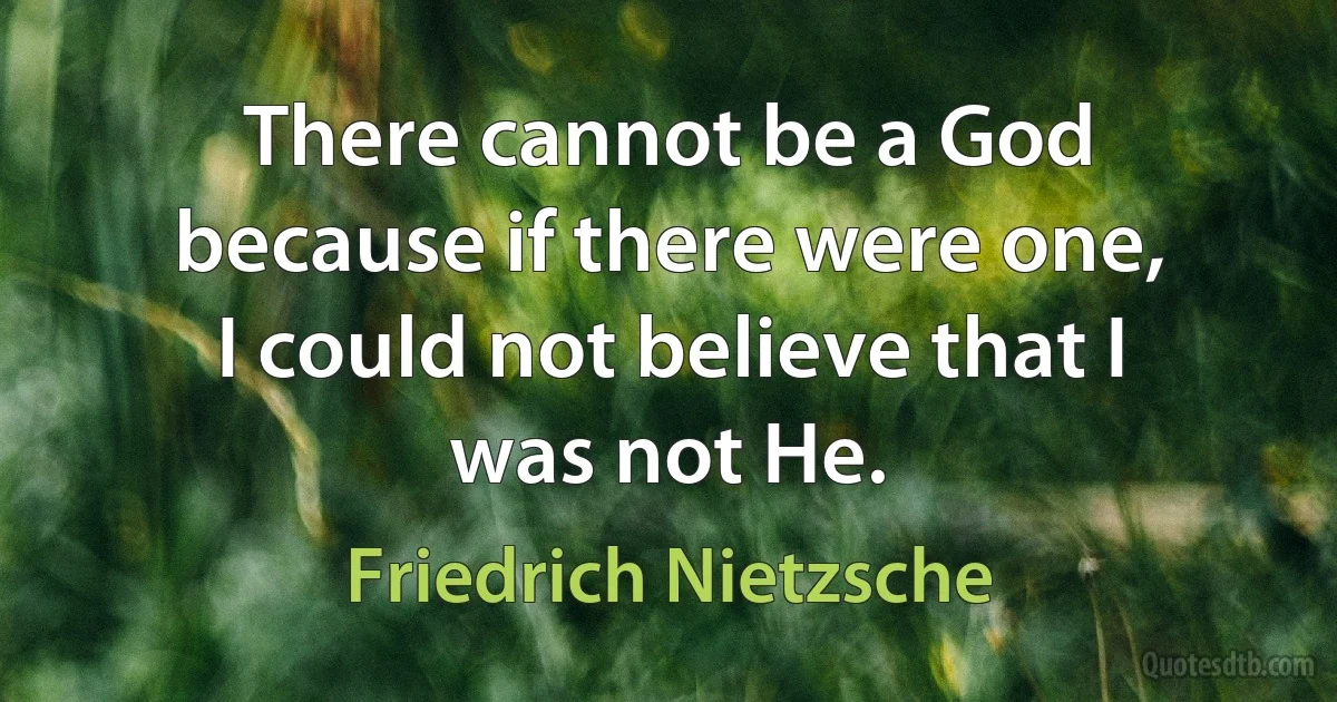 There cannot be a God because if there were one, I could not believe that I was not He. (Friedrich Nietzsche)