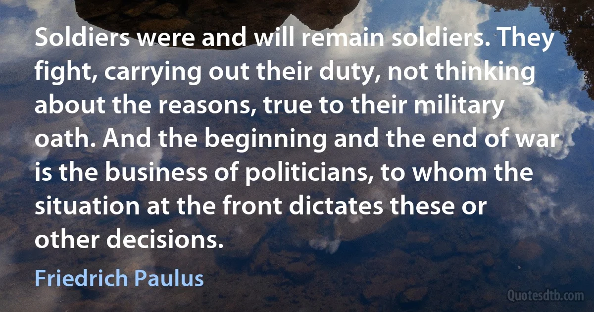 Soldiers were and will remain soldiers. They fight, carrying out their duty, not thinking about the reasons, true to their military oath. And the beginning and the end of war is the business of politicians, to whom the situation at the front dictates these or other decisions. (Friedrich Paulus)