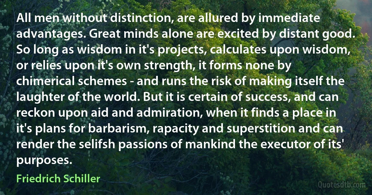 All men without distinction, are allured by immediate advantages. Great minds alone are excited by distant good. So long as wisdom in it's projects, calculates upon wisdom, or relies upon it's own strength, it forms none by chimerical schemes - and runs the risk of making itself the laughter of the world. But it is certain of success, and can reckon upon aid and admiration, when it finds a place in it's plans for barbarism, rapacity and superstition and can render the selifsh passions of mankind the executor of its' purposes. (Friedrich Schiller)