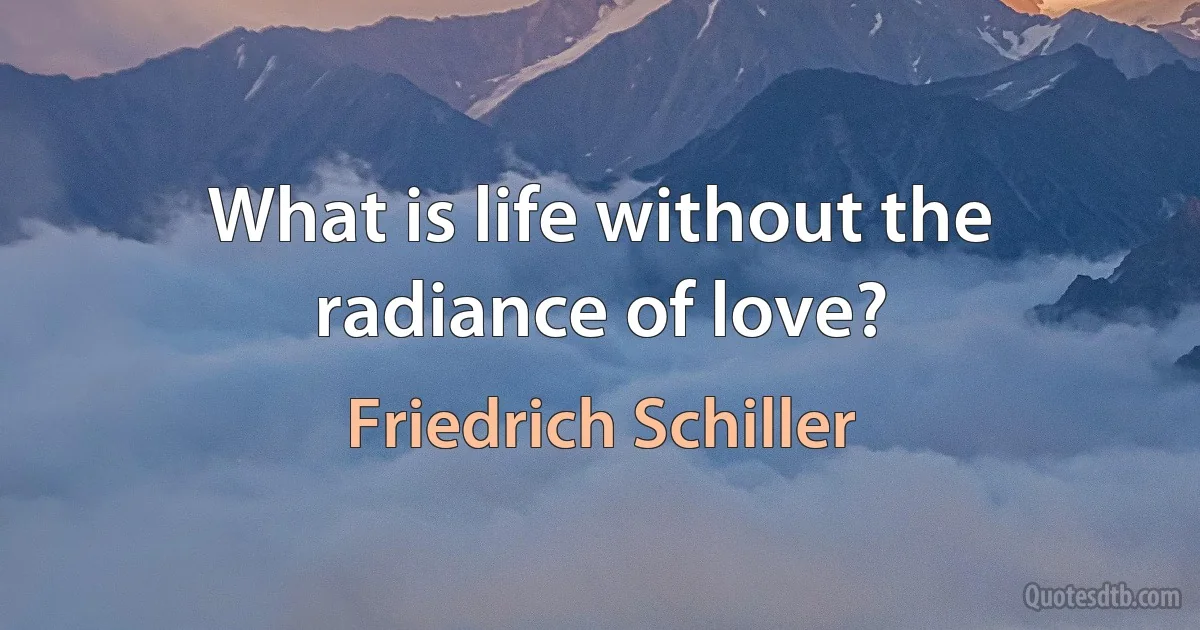 What is life without the radiance of love? (Friedrich Schiller)