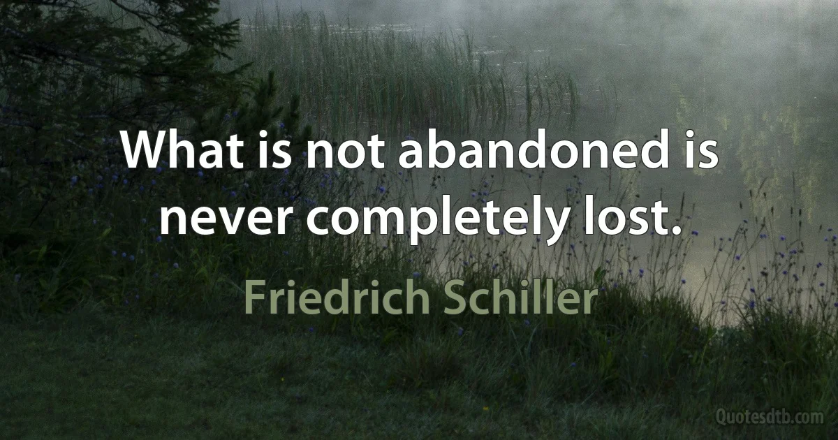 What is not abandoned is never completely lost. (Friedrich Schiller)