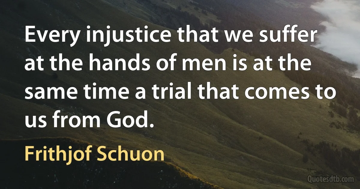 Every injustice that we suffer at the hands of men is at the same time a trial that comes to us from God. (Frithjof Schuon)