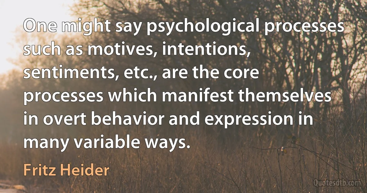 One might say psychological processes such as motives, intentions, sentiments, etc., are the core processes which manifest themselves in overt behavior and expression in many variable ways. (Fritz Heider)