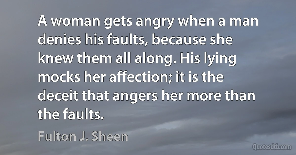 A woman gets angry when a man denies his faults, because she knew them all along. His lying mocks her affection; it is the deceit that angers her more than the faults. (Fulton J. Sheen)