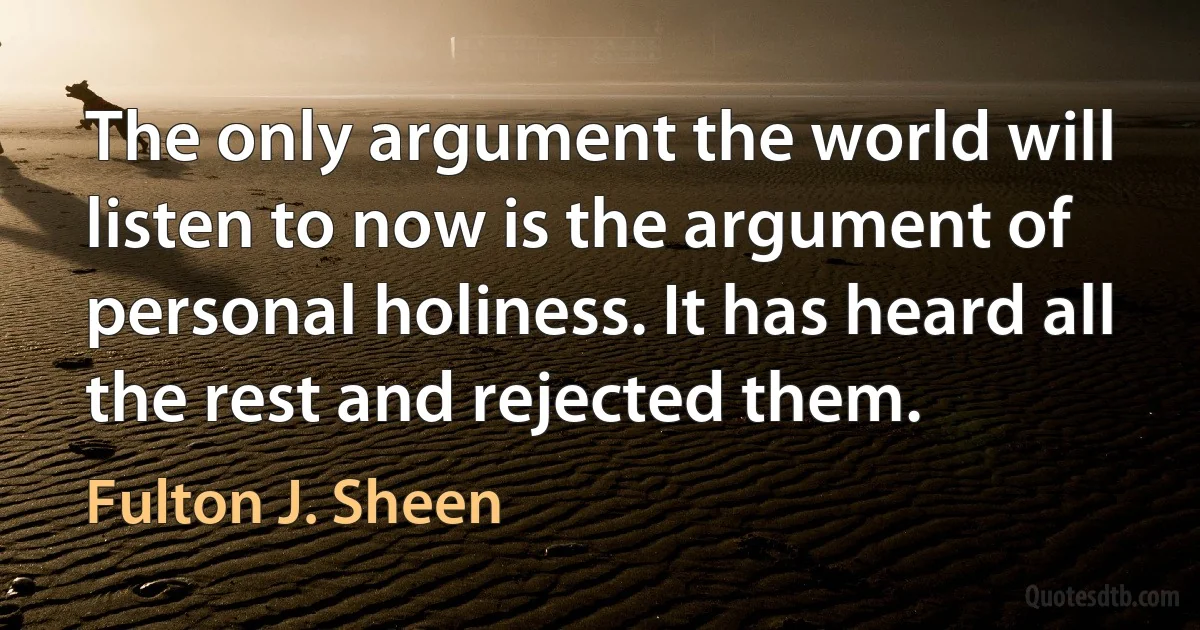 The only argument the world will listen to now is the argument of personal holiness. It has heard all the rest and rejected them. (Fulton J. Sheen)