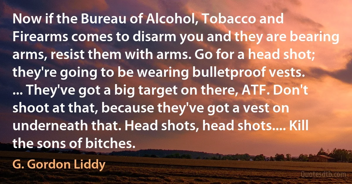 Now if the Bureau of Alcohol, Tobacco and Firearms comes to disarm you and they are bearing arms, resist them with arms. Go for a head shot; they're going to be wearing bulletproof vests. ... They've got a big target on there, ATF. Don't shoot at that, because they've got a vest on underneath that. Head shots, head shots.... Kill the sons of bitches. (G. Gordon Liddy)