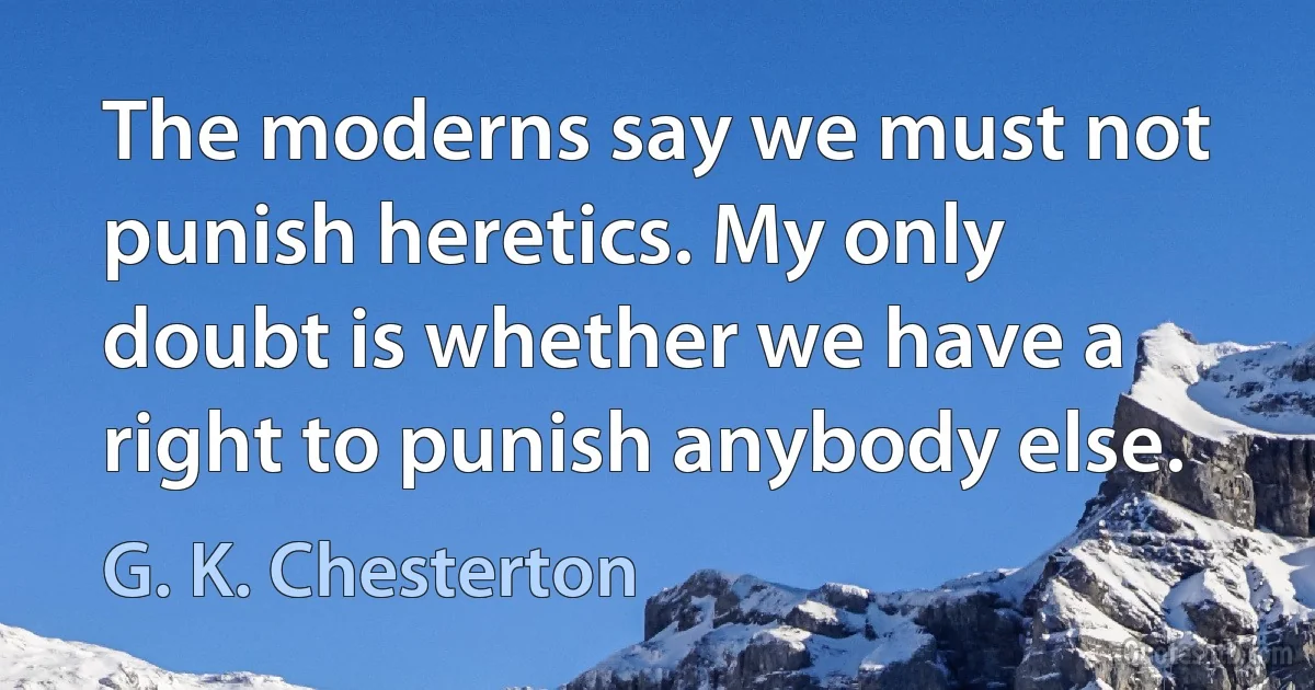 The moderns say we must not punish heretics. My only doubt is whether we have a right to punish anybody else. (G. K. Chesterton)