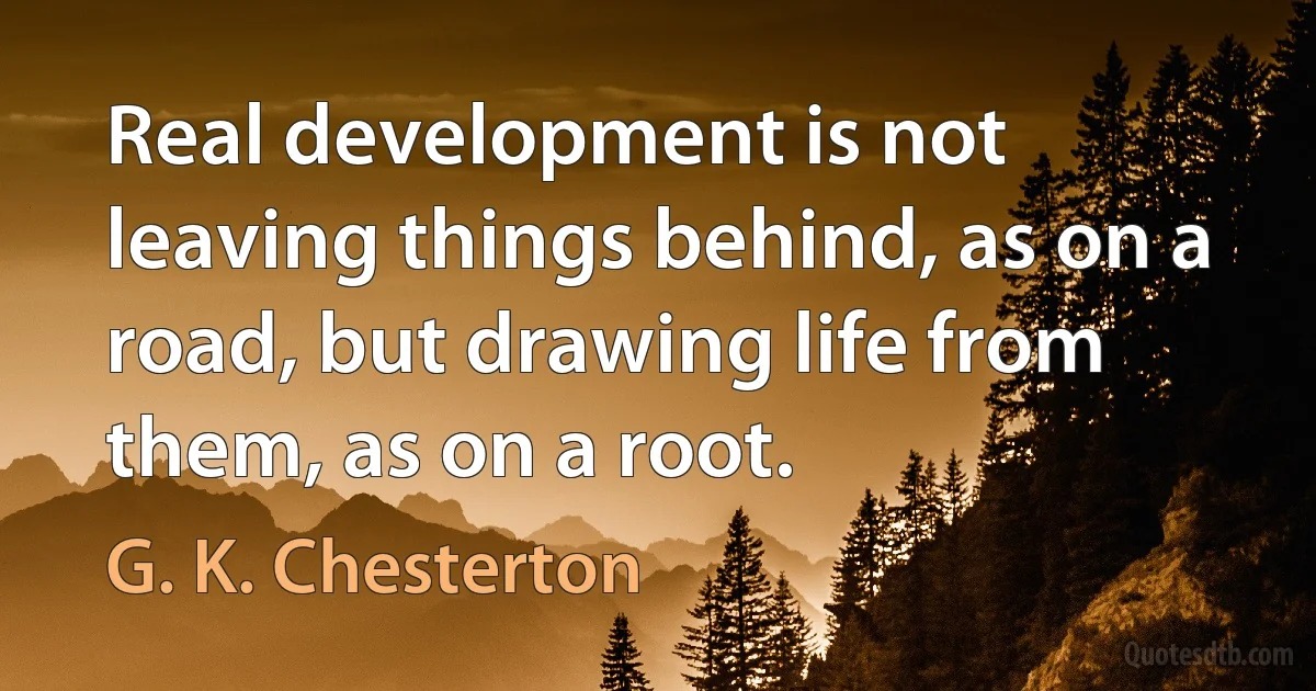 Real development is not leaving things behind, as on a road, but drawing life from them, as on a root. (G. K. Chesterton)