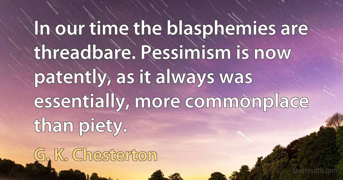 In our time the blasphemies are threadbare. Pessimism is now patently, as it always was essentially, more commonplace than piety. (G. K. Chesterton)