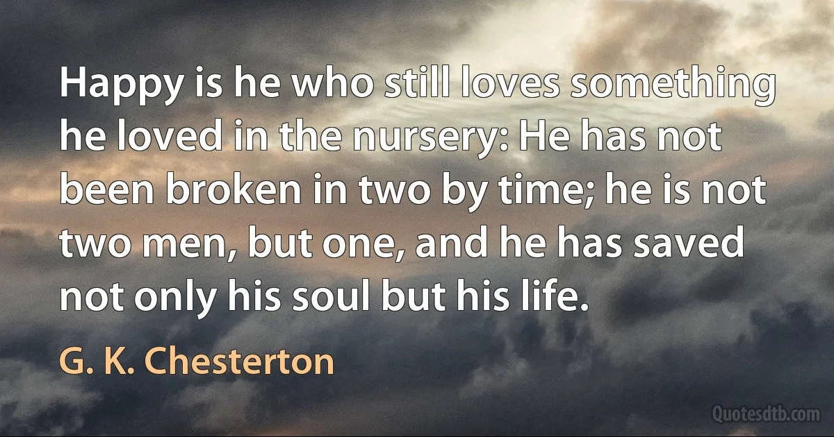 Happy is he who still loves something he loved in the nursery: He has not been broken in two by time; he is not two men, but one, and he has saved not only his soul but his life. (G. K. Chesterton)