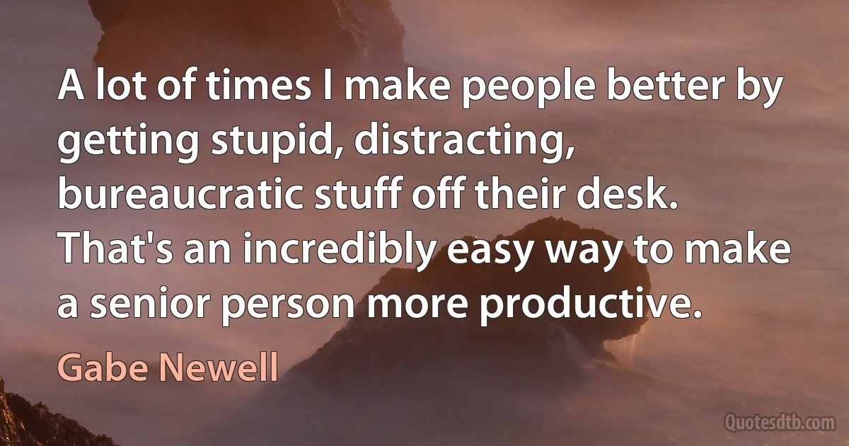 A lot of times I make people better by getting stupid, distracting, bureaucratic stuff off their desk. That's an incredibly easy way to make a senior person more productive. (Gabe Newell)