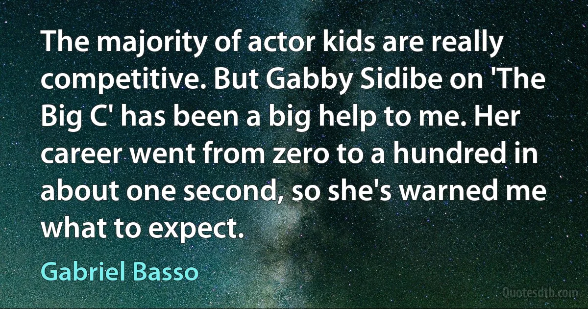 The majority of actor kids are really competitive. But Gabby Sidibe on 'The Big C' has been a big help to me. Her career went from zero to a hundred in about one second, so she's warned me what to expect. (Gabriel Basso)