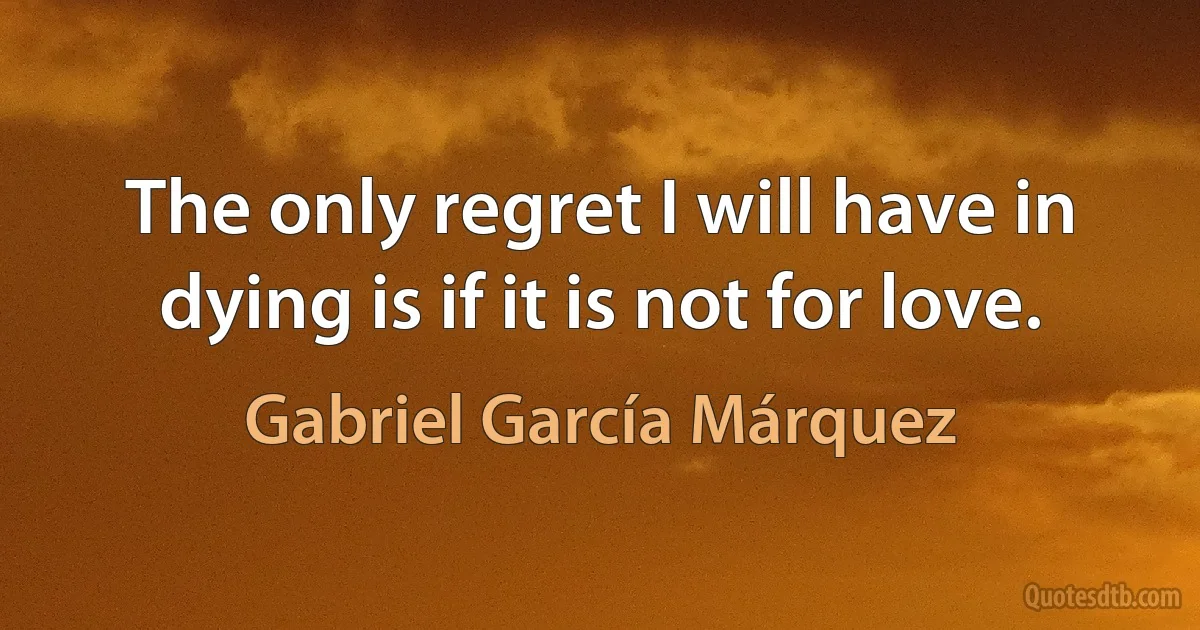 The only regret I will have in dying is if it is not for love. (Gabriel García Márquez)