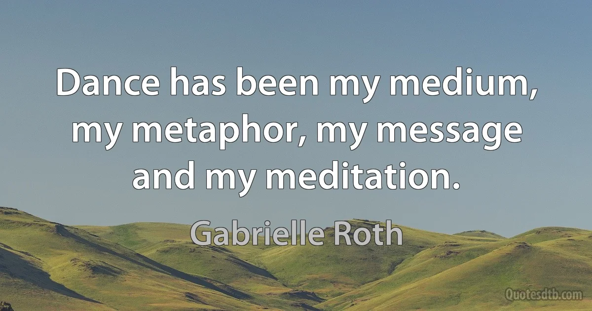 Dance has been my medium, my metaphor, my message and my meditation. (Gabrielle Roth)