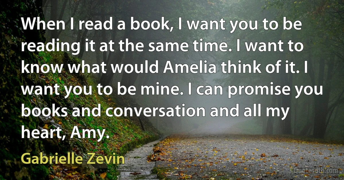 When I read a book, I want you to be reading it at the same time. I want to know what would Amelia think of it. I want you to be mine. I can promise you books and conversation and all my heart, Amy. (Gabrielle Zevin)