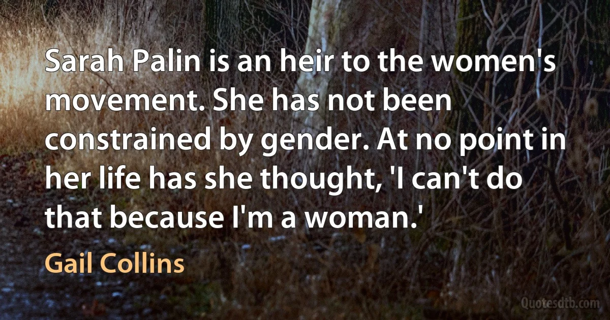 Sarah Palin is an heir to the women's movement. She has not been constrained by gender. At no point in her life has she thought, 'I can't do that because I'm a woman.' (Gail Collins)