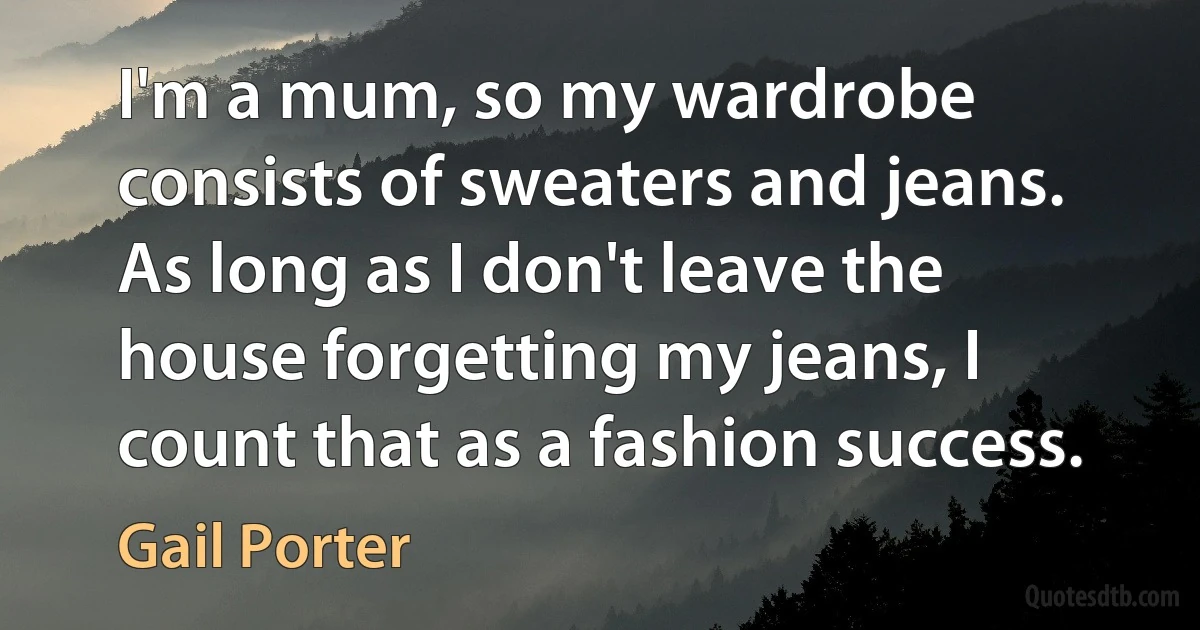 I'm a mum, so my wardrobe consists of sweaters and jeans. As long as I don't leave the house forgetting my jeans, I count that as a fashion success. (Gail Porter)