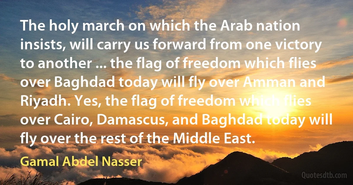 The holy march on which the Arab nation insists, will carry us forward from one victory to another ... the flag of freedom which flies over Baghdad today will fly over Amman and Riyadh. Yes, the flag of freedom which flies over Cairo, Damascus, and Baghdad today will fly over the rest of the Middle East. (Gamal Abdel Nasser)