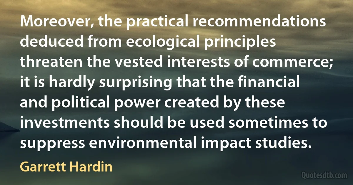 Moreover, the practical recommendations deduced from ecological principles threaten the vested interests of commerce; it is hardly surprising that the financial and political power created by these investments should be used sometimes to suppress environmental impact studies. (Garrett Hardin)