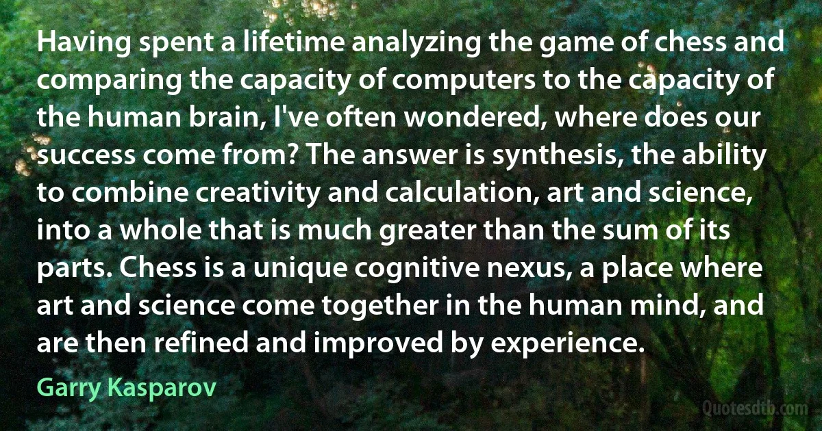 Having spent a lifetime analyzing the game of chess and comparing the capacity of computers to the capacity of the human brain, I've often wondered, where does our success come from? The answer is synthesis, the ability to combine creativity and calculation, art and science, into a whole that is much greater than the sum of its parts. Chess is a unique cognitive nexus, a place where art and science come together in the human mind, and are then refined and improved by experience. (Garry Kasparov)