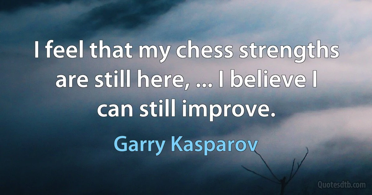 I feel that my chess strengths are still here, ... I believe I can still improve. (Garry Kasparov)