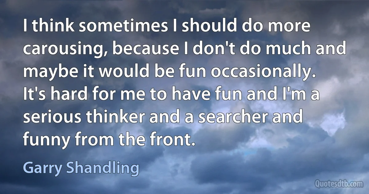 I think sometimes I should do more carousing, because I don't do much and maybe it would be fun occasionally. It's hard for me to have fun and I'm a serious thinker and a searcher and funny from the front. (Garry Shandling)