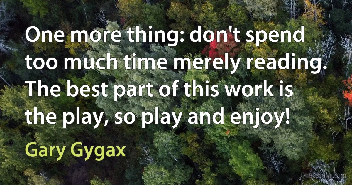 One more thing: don't spend too much time merely reading. The best part of this work is the play, so play and enjoy! (Gary Gygax)