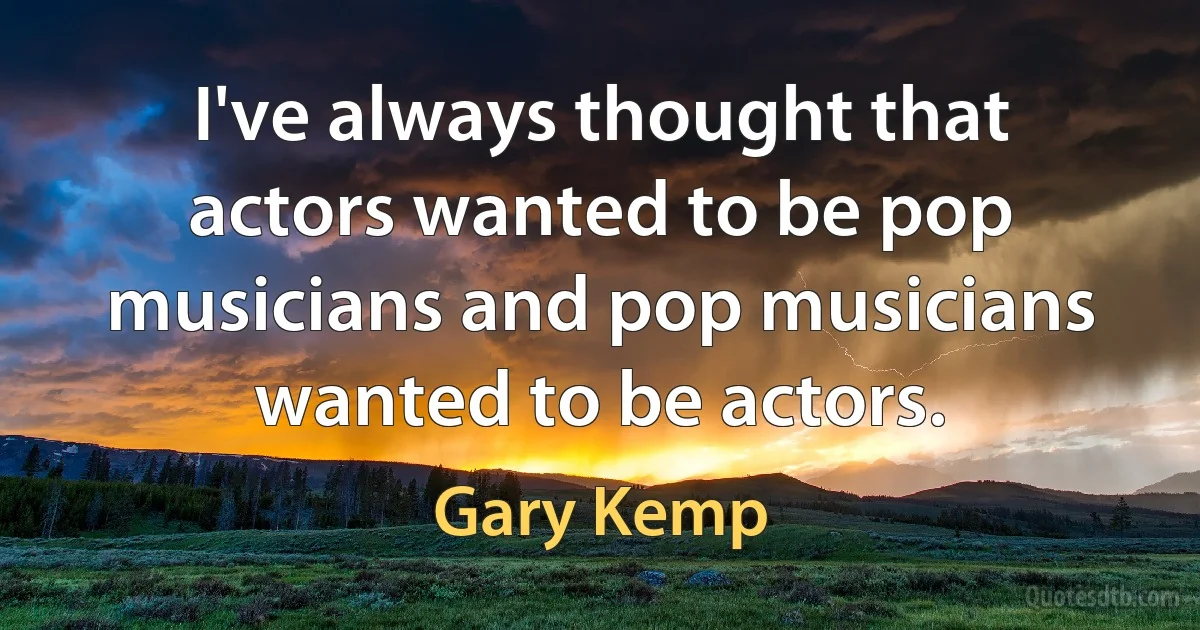 I've always thought that actors wanted to be pop musicians and pop musicians wanted to be actors. (Gary Kemp)