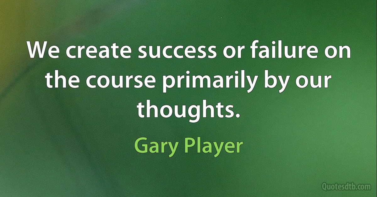 We create success or failure on the course primarily by our thoughts. (Gary Player)