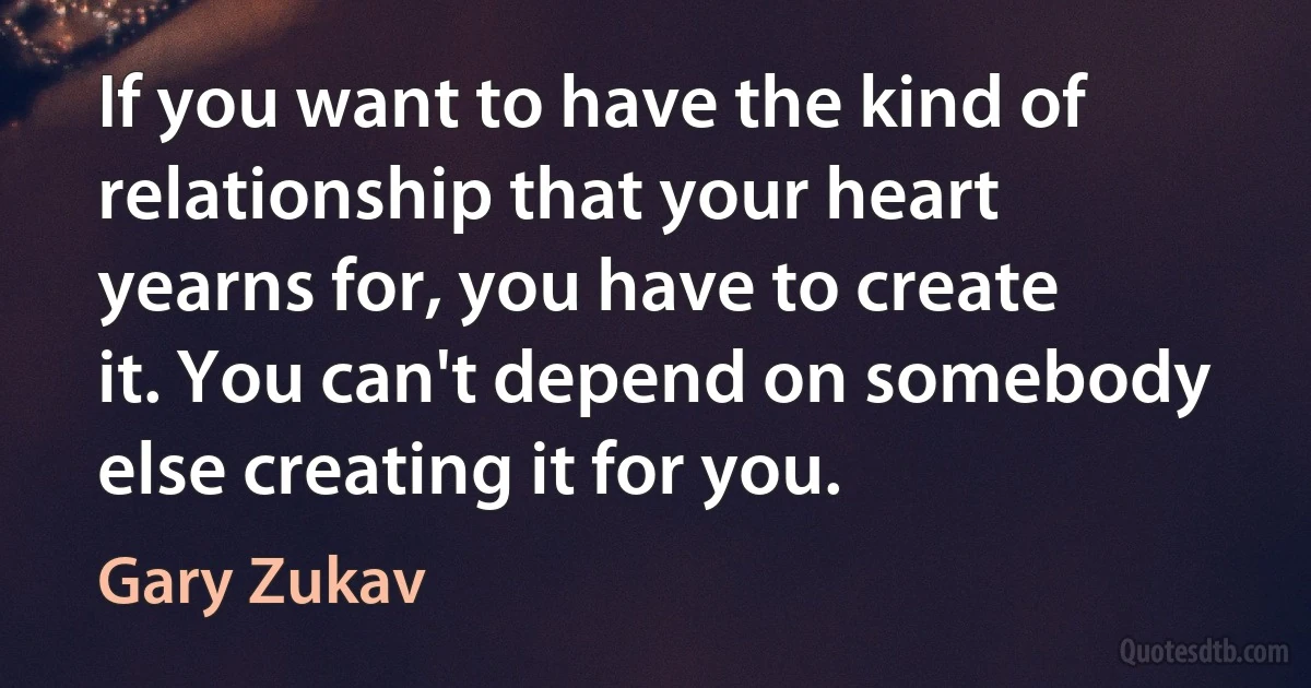 If you want to have the kind of relationship that your heart yearns for, you have to create it. You can't depend on somebody else creating it for you. (Gary Zukav)