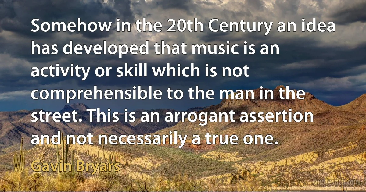 Somehow in the 20th Century an idea has developed that music is an activity or skill which is not comprehensible to the man in the street. This is an arrogant assertion and not necessarily a true one. (Gavin Bryars)