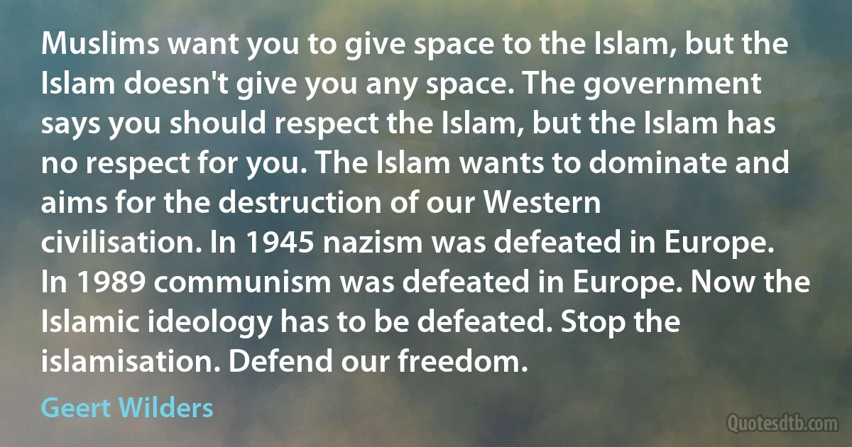 Muslims want you to give space to the Islam, but the Islam doesn't give you any space. The government says you should respect the Islam, but the Islam has no respect for you. The Islam wants to dominate and aims for the destruction of our Western civilisation. In 1945 nazism was defeated in Europe. In 1989 communism was defeated in Europe. Now the Islamic ideology has to be defeated. Stop the islamisation. Defend our freedom. (Geert Wilders)