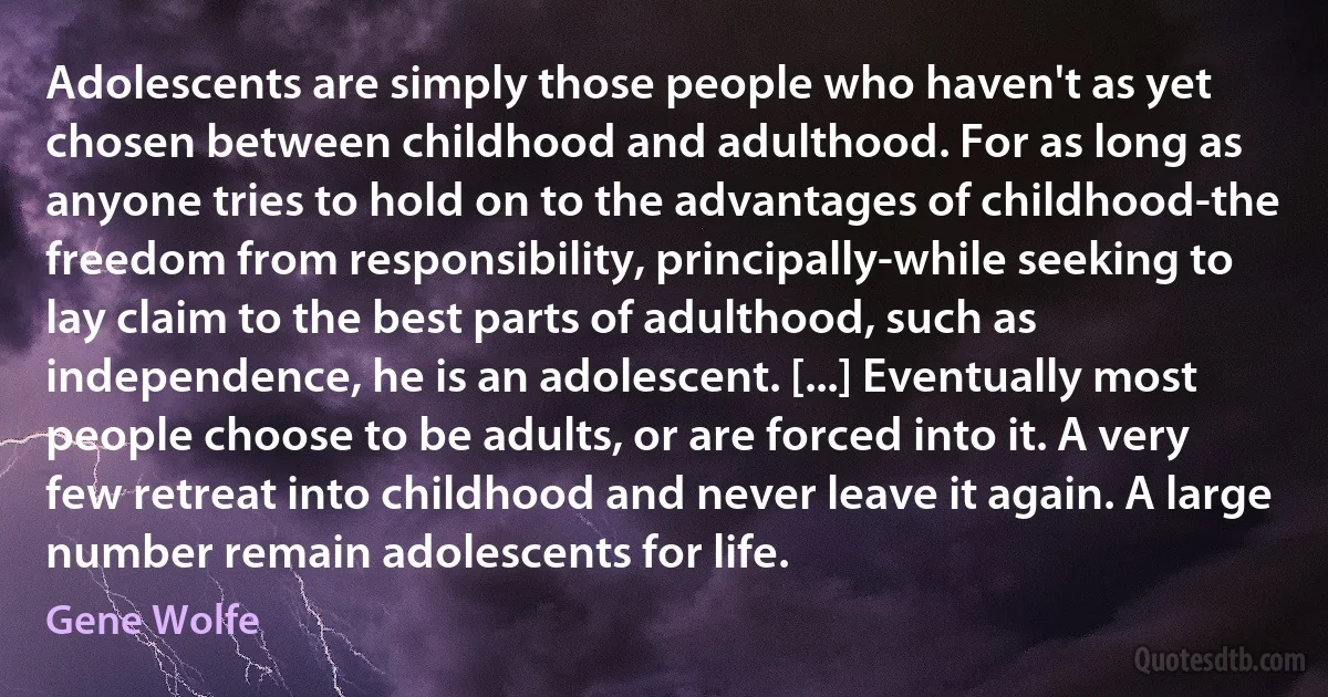 Adolescents are simply those people who haven't as yet chosen between childhood and adulthood. For as long as anyone tries to hold on to the advantages of childhood-the freedom from responsibility, principally-while seeking to lay claim to the best parts of adulthood, such as independence, he is an adolescent. [...] Eventually most people choose to be adults, or are forced into it. A very few retreat into childhood and never leave it again. A large number remain adolescents for life. (Gene Wolfe)