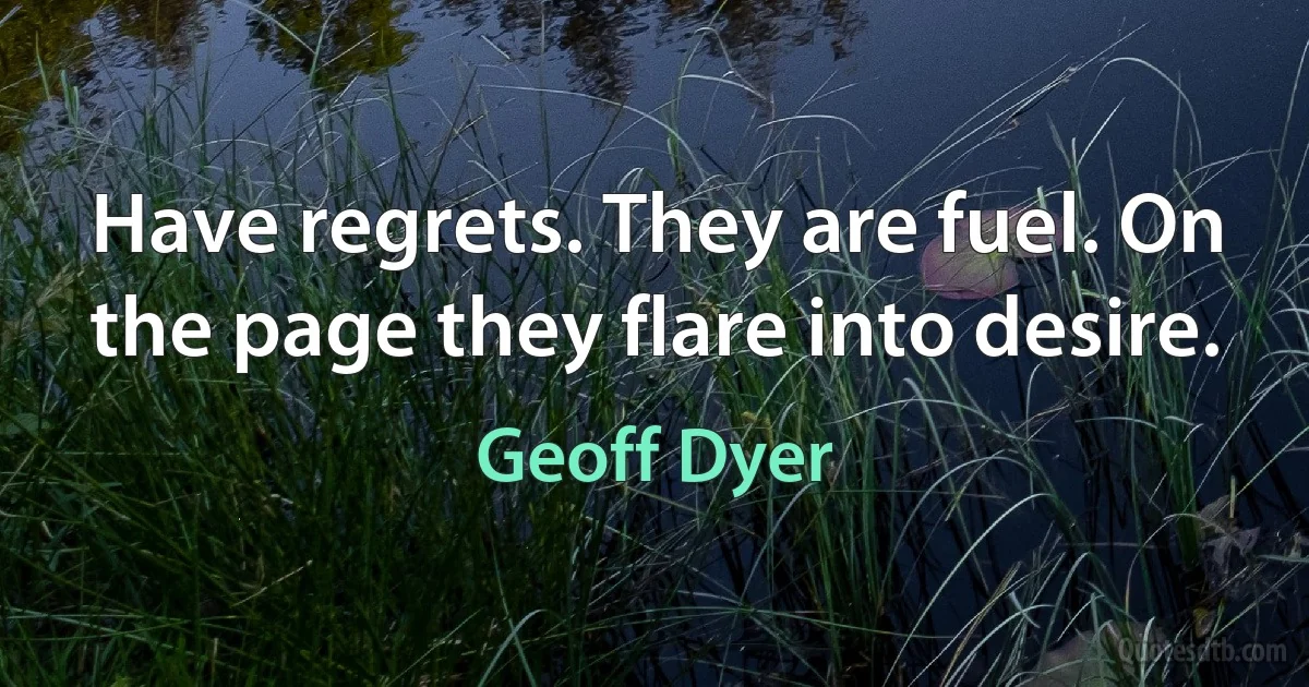 Have regrets. They are fuel. On the page they flare into desire. (Geoff Dyer)