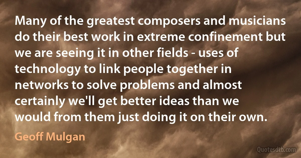 Many of the greatest composers and musicians do their best work in extreme confinement but we are seeing it in other fields - uses of technology to link people together in networks to solve problems and almost certainly we'll get better ideas than we would from them just doing it on their own. (Geoff Mulgan)