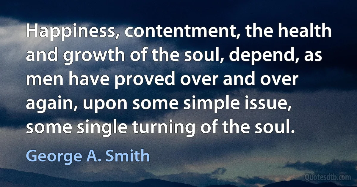 Happiness, contentment, the health and growth of the soul, depend, as men have proved over and over again, upon some simple issue, some single turning of the soul. (George A. Smith)