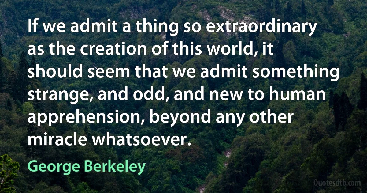 If we admit a thing so extraordinary as the creation of this world, it should seem that we admit something strange, and odd, and new to human apprehension, beyond any other miracle whatsoever. (George Berkeley)